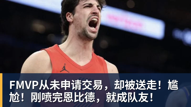 华体会体育FMVP从未申请交易，却被送走！尴尬！刚喷完恩比德，就成队友！