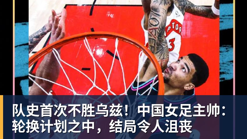 华体会体育队史首次不胜乌兹！中国女足主帅：轮换计划之中，结局令人沮丧
