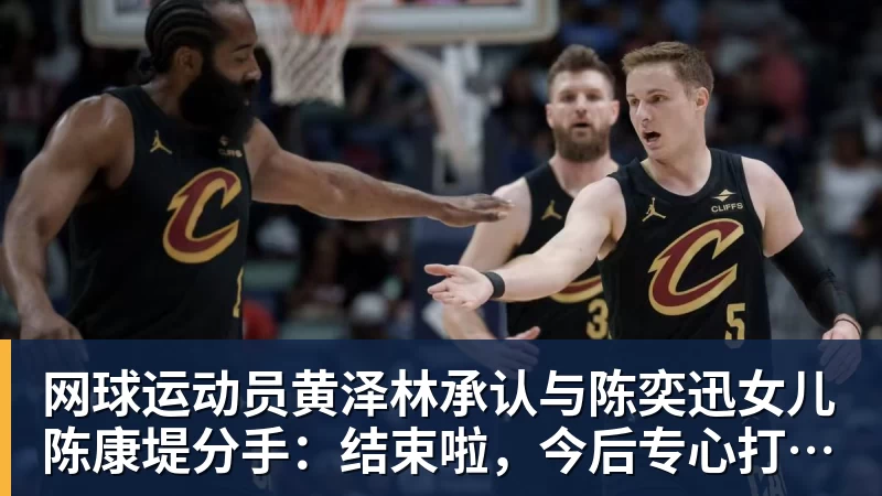 华体会体育网球运动员黄泽林承认与陈奕迅女儿陈康堤分手：结束啦，今后专心打球，“离陈奕迅越来越远了”