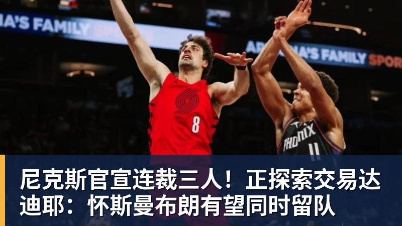 华体会体育尼克斯官宣连裁三人！正探索交易达迪耶：怀斯曼布朗有望同时留队